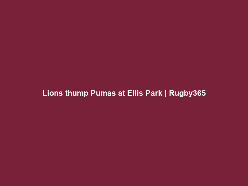 Lions thump Pumas at Ellis Park | Rugby365