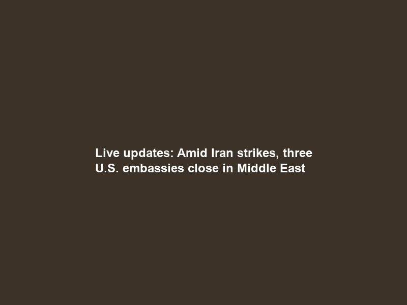 Live updates: Amid Iran strikes, three U.S. embassies close in Middle East
