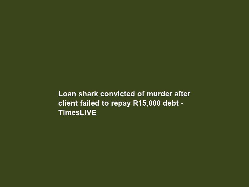 Loan shark convicted of murder after client failed to repay R15,000 debt – TimesLIVE