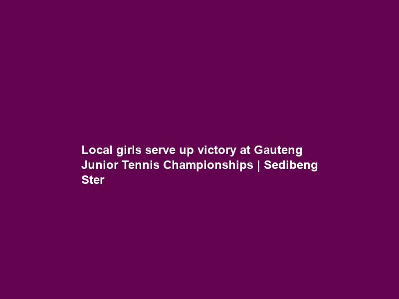 Local girls serve up victory at Gauteng Junior Tennis Championships | Sedibeng Ster
