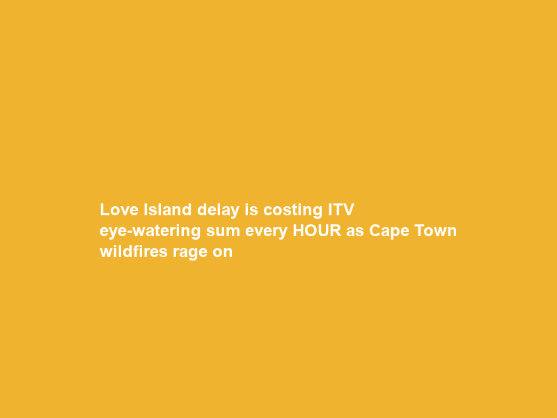 Love Island delay is costing ITV eye-watering sum every HOUR as Cape Town wildfires rage on