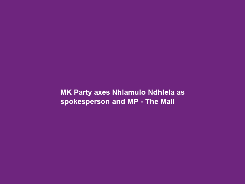 MK Party axes Nhlamulo Ndhlela as spokesperson and MP – The Mail & Guardian