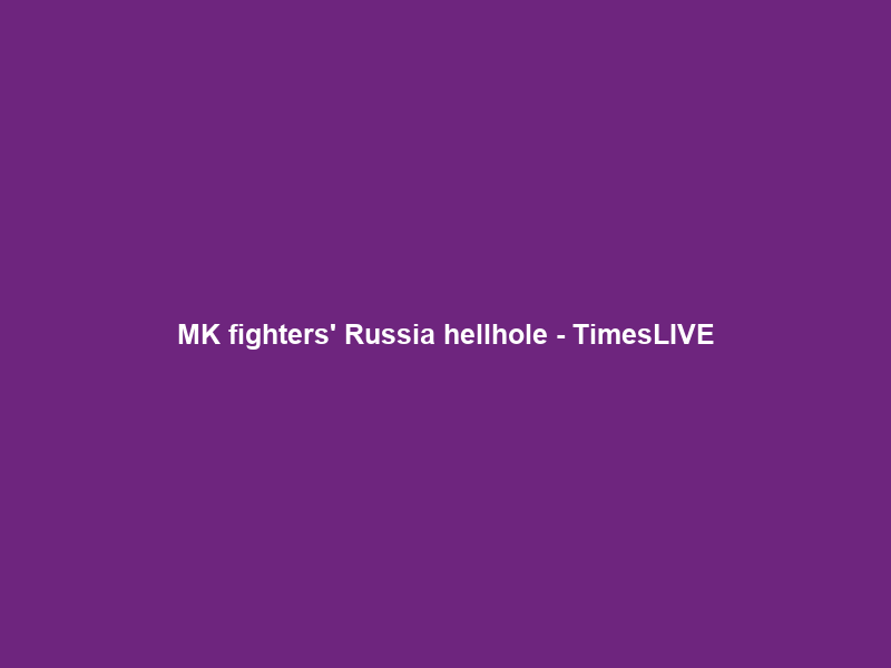 MK fighters’ Russia hellhole – TimesLIVE