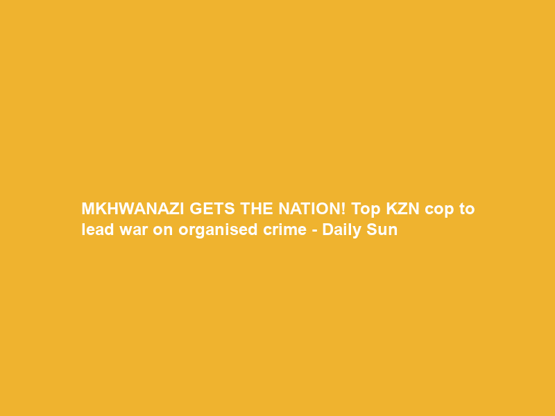 MKHWANAZI GETS THE NATION! Top KZN cop to lead war on organised crime – Daily Sun