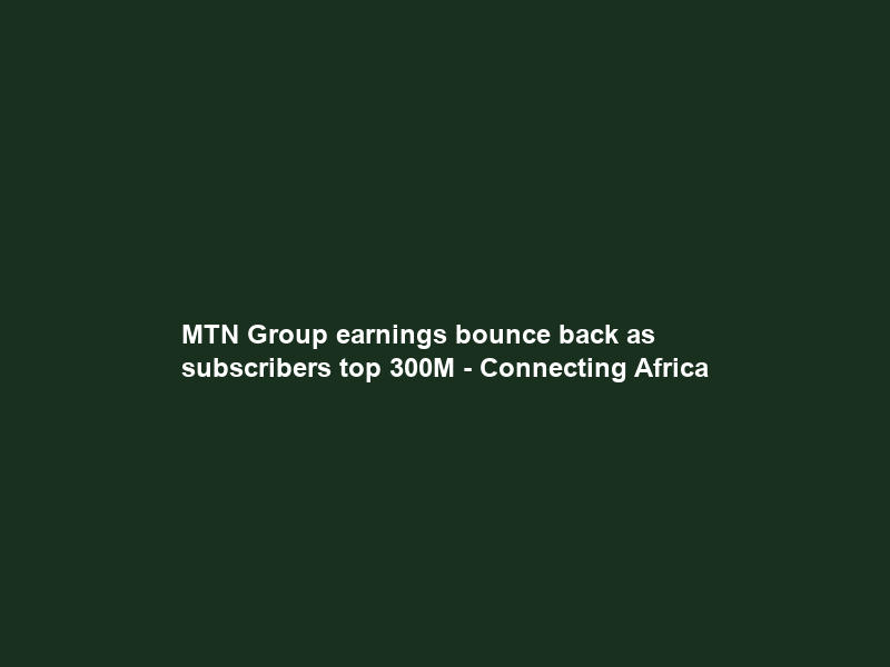 MTN Group earnings bounce back as subscribers top 300M – Connecting Africa