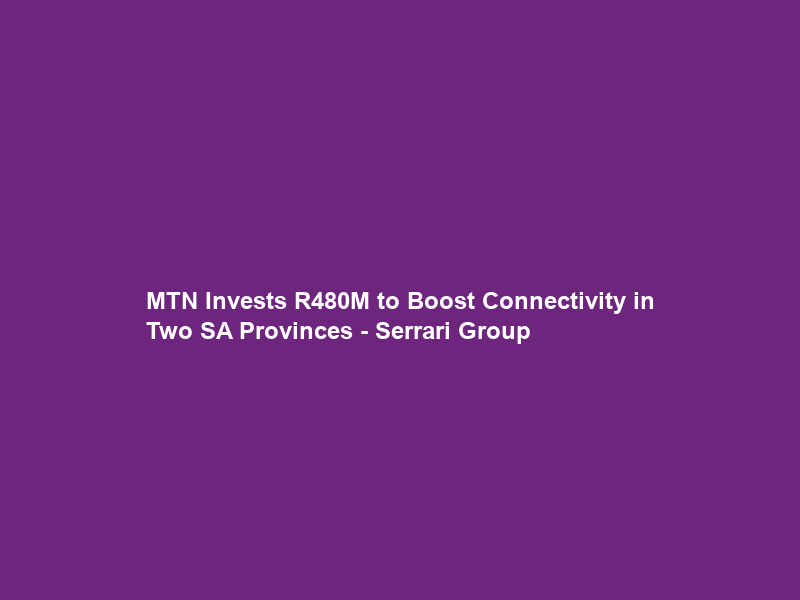 MTN Invests R480M to Boost Connectivity in Two SA Provinces – Serrari Group
