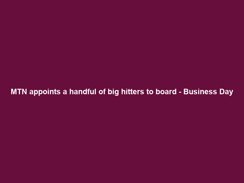 MTN appoints a handful of big hitters to board – Business Day