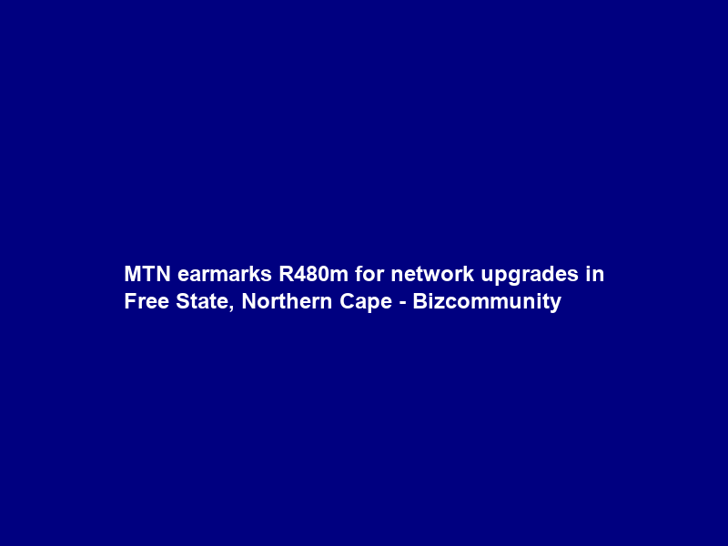 MTN earmarks R480m for network upgrades in Free State, Northern Cape – Bizcommunity