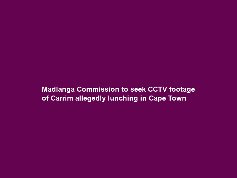Madlanga Commission to seek CCTV footage of Carrim allegedly lunching in Cape Town