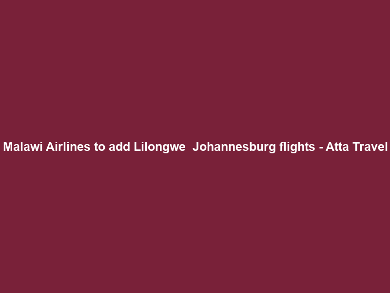 Malawi Airlines to add Lilongwe – Johannesburg flights – Atta Travel