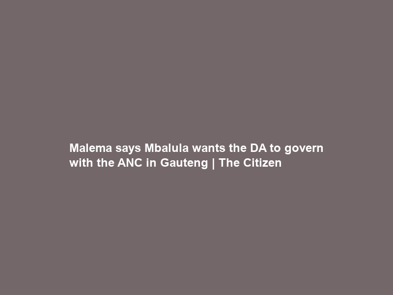Malema says Mbalula wants the DA to govern with the ANC in Gauteng | The Citizen