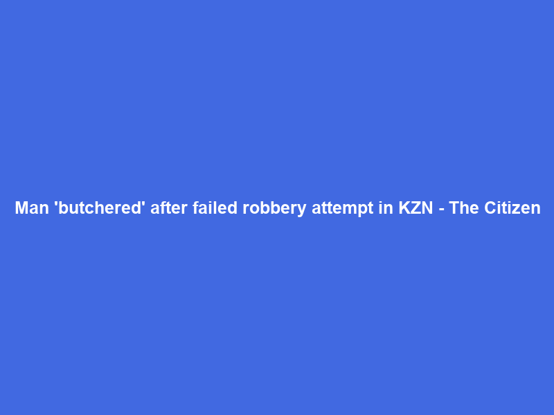 Man ‘butchered’ after failed robbery attempt in KZN – The Citizen