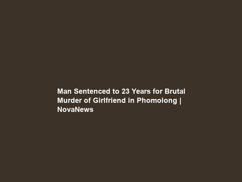 Man Sentenced to 23 Years for Brutal Murder of Girlfriend in Phomolong | NovaNews
