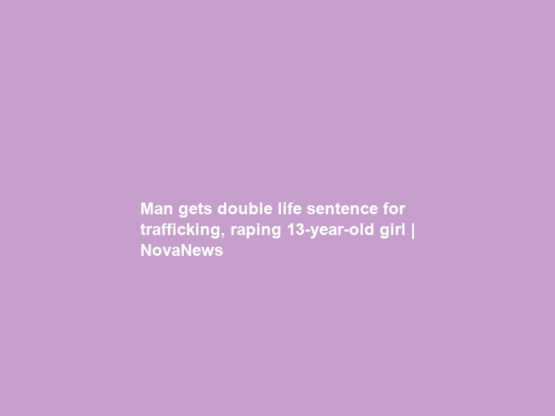 Man gets double life sentence for trafficking, raping 13-year-old girl | NovaNews