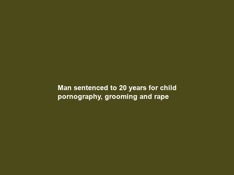 Man sentenced to 20 years for child pornography, grooming and rape
