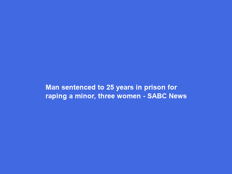 Man sentenced to 25 years in prison for raping a minor, three women – SABC News