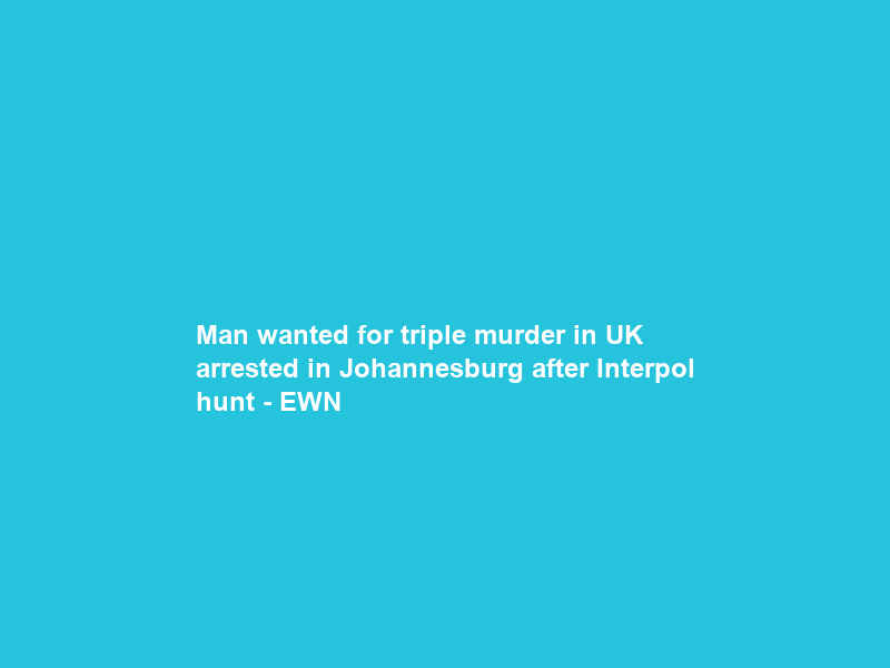Man wanted for triple murder in UK arrested in Johannesburg after Interpol hunt – EWN