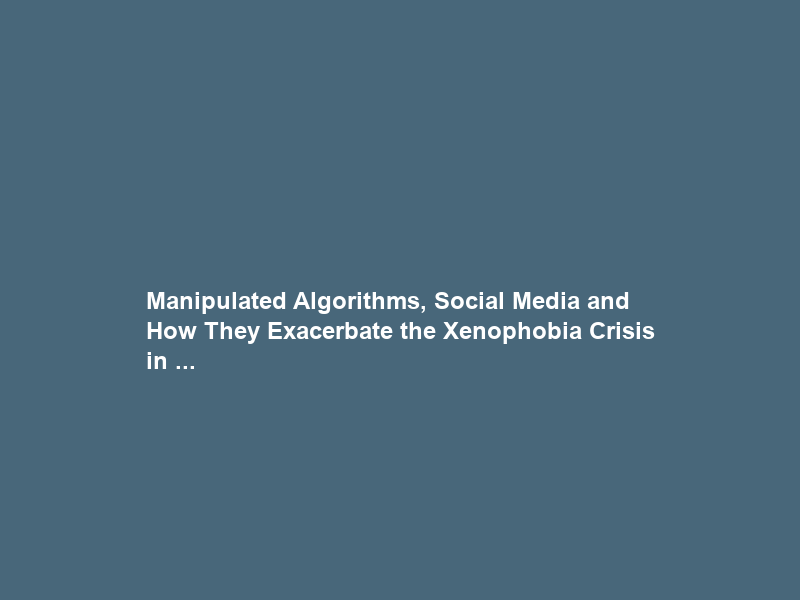 Manipulated Algorithms, Social Media and How They Exacerbate the Xenophobia Crisis in …