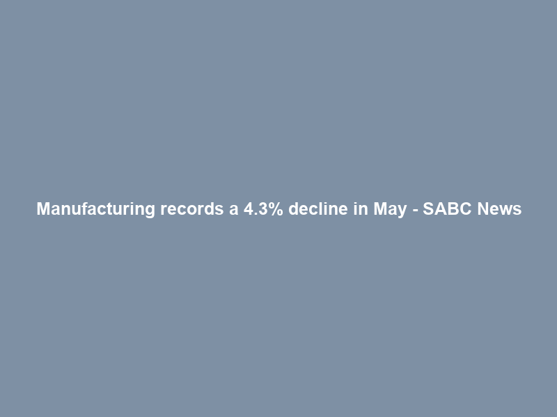 Manufacturing records a 4.3% decline in May – SABC News