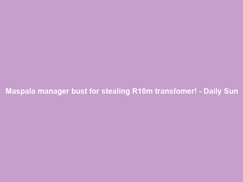 Maspala manager bust for stealing R10m transfomer! – Daily Sun