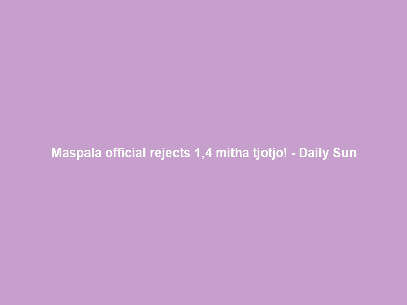 Maspala official rejects 1,4 mitha tjotjo! – Daily Sun
