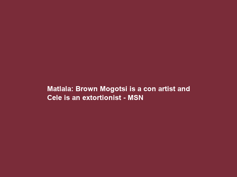 Matlala: Brown Mogotsi is a con artist and Cele is an extortionist – MSN