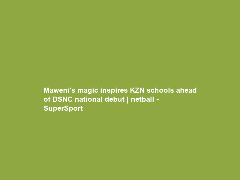Maweni’s magic inspires KZN schools ahead of DSNC national debut | netball – SuperSport