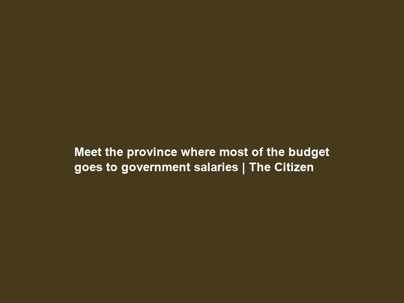 Meet the province where most of the budget goes to government salaries | The Citizen