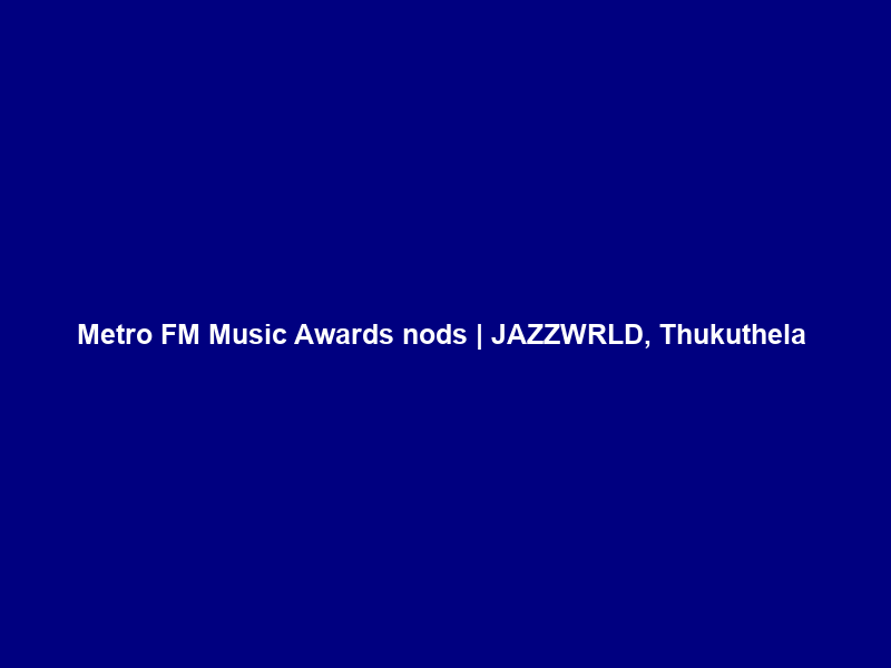 Metro FM Music Awards nods | JAZZWRLD, Thukuthela & Ciza Push 3-Step to the top