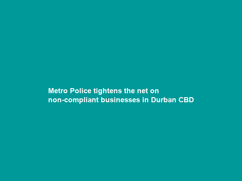 Metro Police tightens the net on non-compliant businesses in Durban CBD