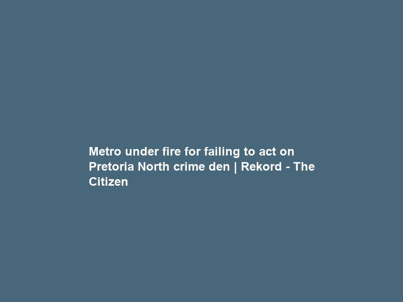 Metro under fire for failing to act on Pretoria North crime den | Rekord – The Citizen