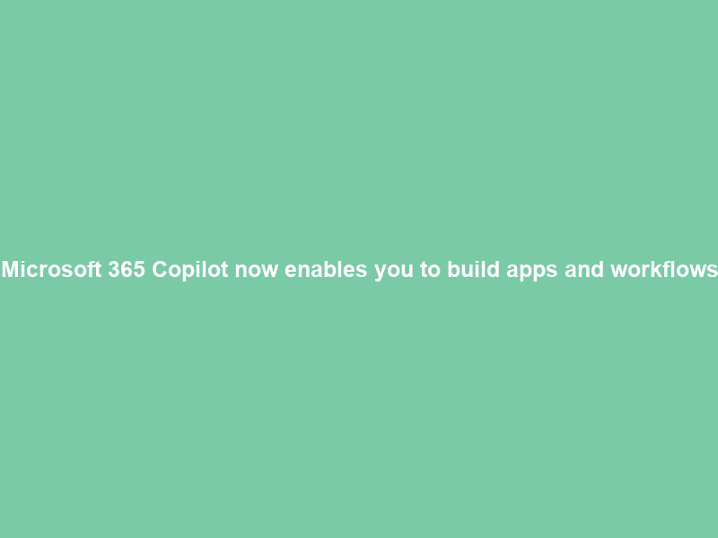 Microsoft 365 Copilot now enables you to build apps and workflows