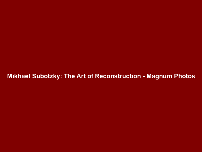 Mikhael Subotzky: The Art of Reconstruction – Magnum Photos