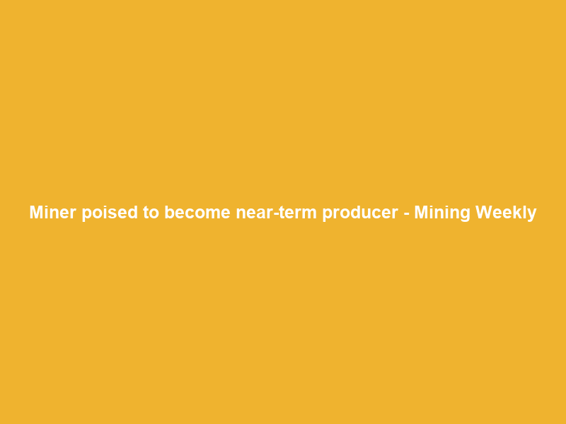 Miner poised to become near-term producer – Mining Weekly