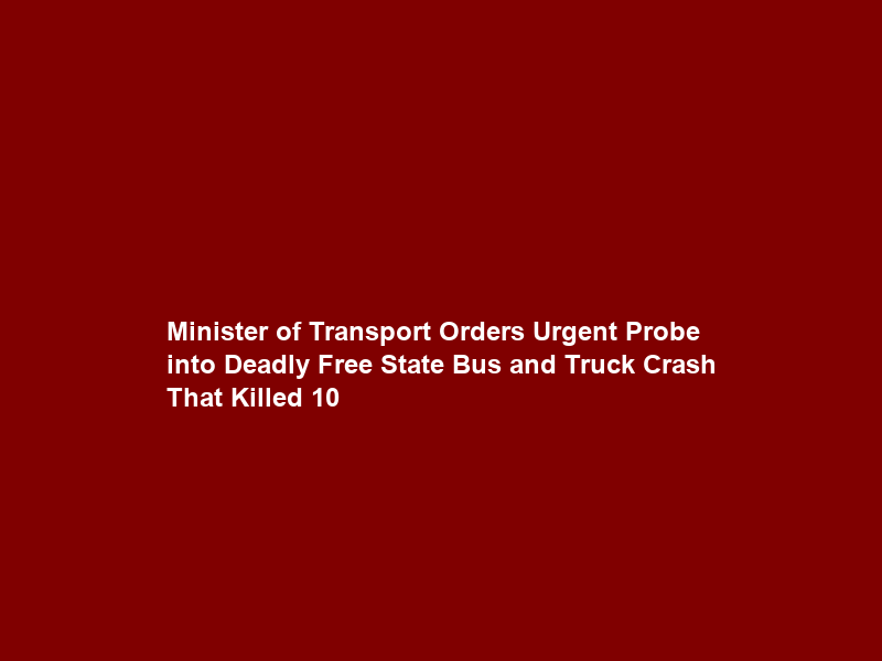 Minister of Transport Orders Urgent Probe into Deadly Free State Bus and Truck Crash That Killed 10