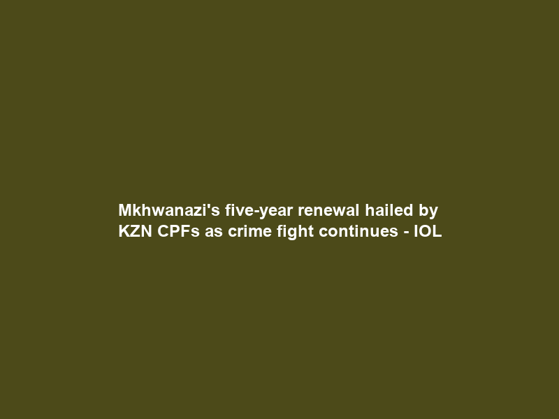 Mkhwanazi’s five-year renewal hailed by KZN CPFs as crime fight continues – IOL