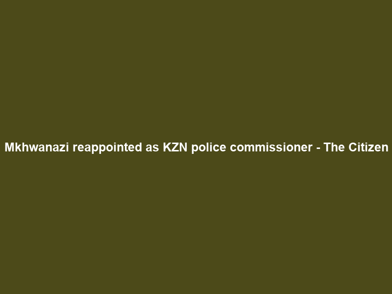 Mkhwanazi reappointed as KZN police commissioner – The Citizen