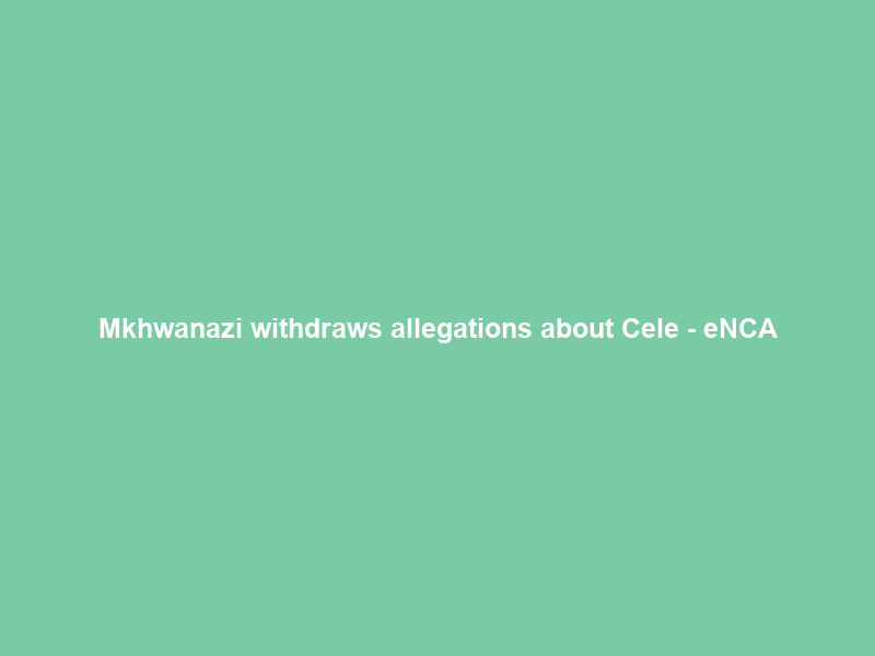 Mkhwanazi withdraws allegations about Cele – eNCA