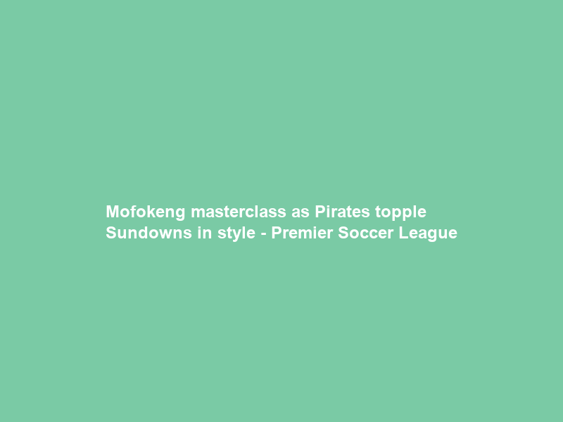 Mofokeng masterclass as Pirates topple Sundowns in style – Premier Soccer League