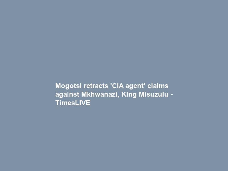 Mogotsi retracts ‘CIA agent’ claims against Mkhwanazi, King Misuzulu – TimesLIVE