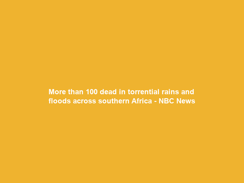 More than 100 dead in torrential rains and floods across southern Africa – NBC News