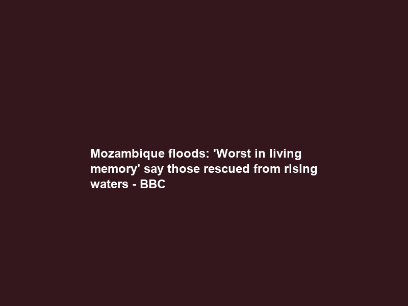 Mozambique floods: ‘Worst in living memory’ say those rescued from rising waters – BBC
