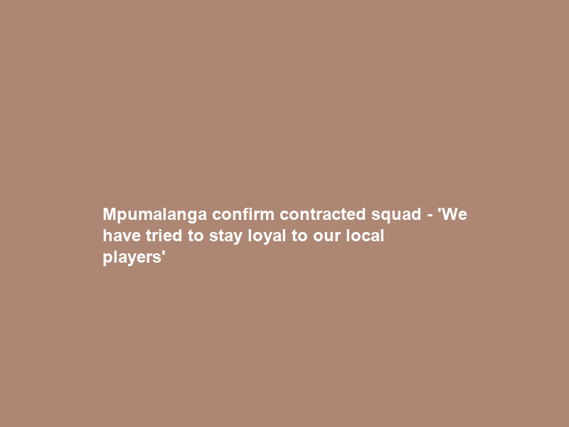 Mpumalanga confirm contracted squad – ‘We have tried to stay loyal to our local players’