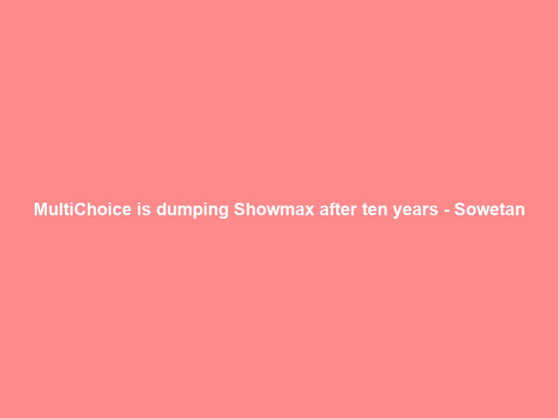 MultiChoice is dumping Showmax after ten years – Sowetan