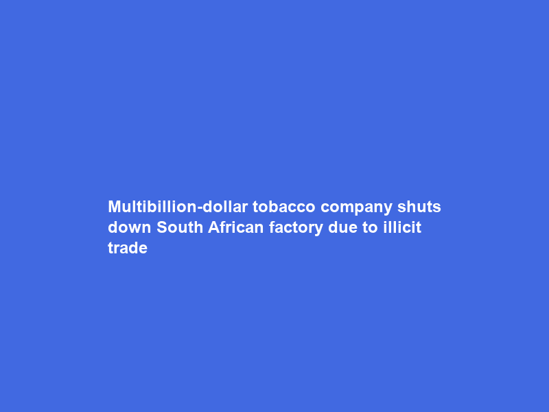 Multibillion-dollar tobacco company shuts down South African factory due to illicit trade