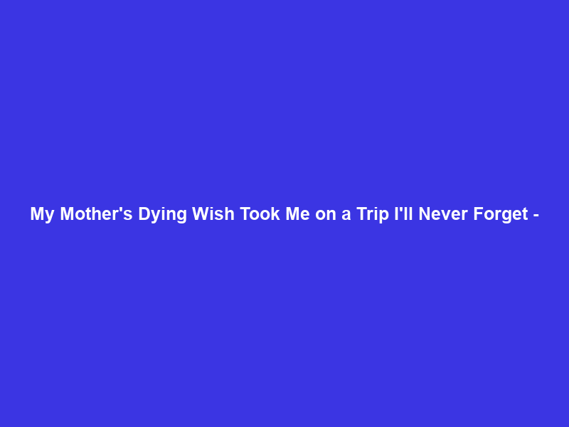 My Mother’s Dying Wish Took Me on a Trip I’ll Never Forget –