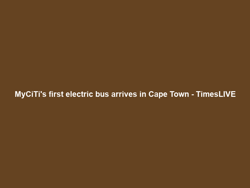 MyCiTi’s first electric bus arrives in Cape Town – TimesLIVE
