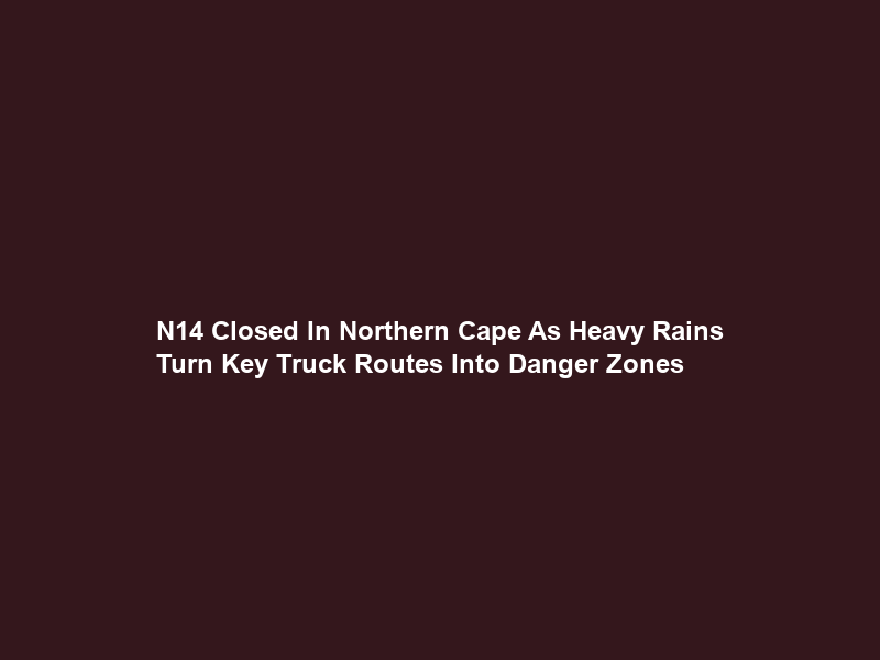 N14 Closed In Northern Cape As Heavy Rains Turn Key Truck Routes Into Danger Zones