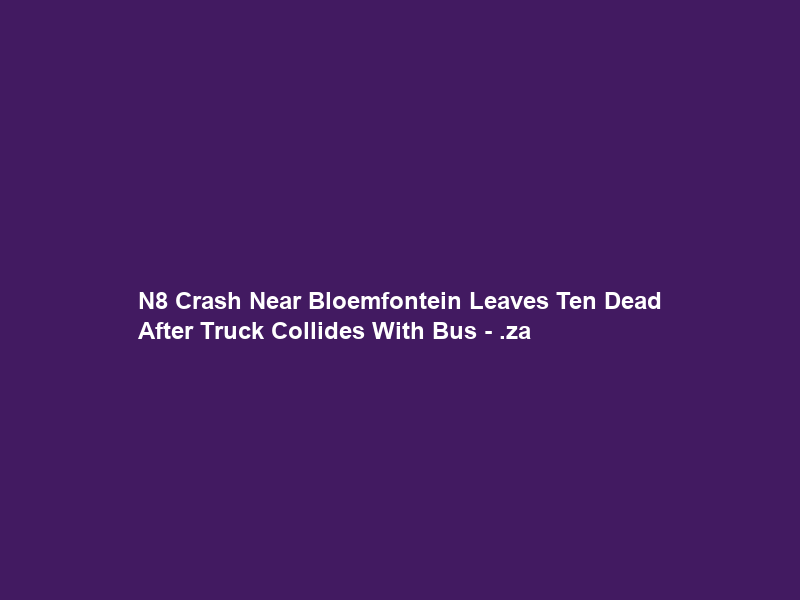 N8 Crash Near Bloemfontein Leaves Ten Dead After Truck Collides With Bus – .za