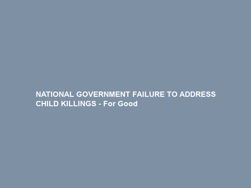 NATIONAL GOVERNMENT FAILURE TO ADDRESS CHILD KILLINGS – For Good